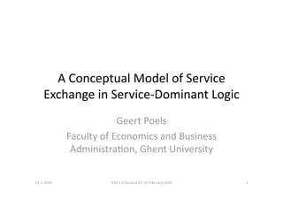 A Conceptual Model of Service 
    Exchange in Service‐Dominant Logic 
                         Geert Poels 
             Faculty of Economics and Business 
              AdministraBon, Ghent University 

19‐2‐2010             IESS 1.0 Geneva 17‐19 February 2010    1 
 