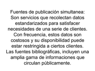 Fuentes de publicación simultanea: Son servicios que recolectan datos estandarizados para satisfacer necesidades de una serie de clientes. Con frecuencia, estos datos son costosos y su disponibilidad puede estar restringida a ciertos clientes. Las fuentes bibliográficas, incluyen una amplia gama de informaciones que circulan públicamente. 