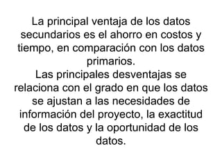 La principal ventaja de los datos secundarios es el ahorro en costos y tiempo, en comparación con los datos primarios. Las principales desventajas se relaciona con el grado en que los datos se ajustan a las necesidades de información del proyecto, la exactitud de los datos y la oportunidad de los datos. 