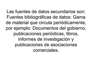 Las fuentes de datos secundarios son: Fuentes bibliográficas de datos: Gama de material que circula periódicamente, por ejemplo: Documentos del gobierno, publicaciones periódicas, libros, informes de investigación y publicaciones de asociaciones comerciales. 