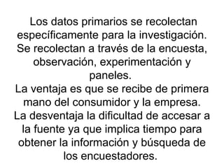   Los datos primarios se recolectan específicamente para la investigación. Se recolectan a través de la encuesta, observación, experimentación y paneles.  La ventaja es que se recibe de primera mano del consumidor y la empresa. La desventaja la dificultad de accesar a la fuente ya que implica tiempo para obtener la información y búsqueda de los encuestadores.  