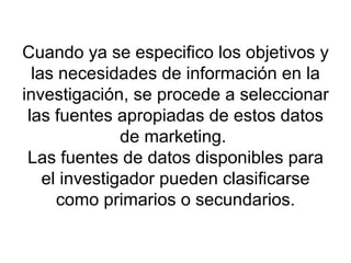 Cuando ya se especifico los objetivos y las necesidades de información en la investigación, se procede a seleccionar las fuentes apropiadas de estos datos de marketing.  Las fuentes de datos disponibles para el investigador pueden clasificarse como primarios o secundarios. 