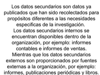 Los datos secundarios son datos ya publicados que han sido recolectados para propósitos diferentes a las necesidades especificas de la investigación.  Los datos secundarios internos se encuentran disponibles dentro de la organización, por ejemplo: informes contables e informes de ventas. Mientras que los datos secundarios externos son proporcionados por fuentes externas a la organización, por ejemplo: informes, publicaciones periódicas y libros. 
