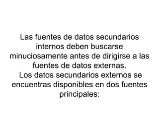 Las fuentes de datos secundarios internos deben buscarse minuciosamente antes de dirigirse a las fuentes de datos externas.  Los datos secundarios externos se encuentras disponibles en dos fuentes principales: 