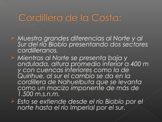  Muestra grandes diferencias al Norte y al
Sur del río Biobío presentando dos sectores
cordilleranos.
 Mientras al Norte se presenta baja y
ondulada, altura promedio inferior a 400 m
y con cuencas interiores como la de
Quirihue, al sur el cambio se da en la
cordillera de Nahuelbuta que se levanta
como un macizo imponente de más de
1.500 m.s.n.m.
 Esto se extiende desde el río Biobío por el
norte hasta el río Imperial por el sur.
 