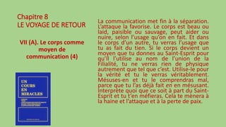 Chapitre 8
LE VOYAGE DE RETOUR
VII (A). Le corps comme
moyen de
communication (4)
La communication met fin à la séparation.
L’attaque la favorise. Le corps est beau ou
laid, paisible ou sauvage, peut aider ou
nuire, selon l’usage qu’on en fait. Et dans
le corps d’un autre, tu verras l’usage que
tu as fait du tien. Si le corps devient un
moyen que tu donnes au Saint-Esprit pour
qu’Il l’utilise au nom de l’union de la
Filialité, tu ne verras rien de physique
autrement que tel que c’est. Utilise-le pour
la vérité et tu le verras véritablement.
Mésuses-en et tu le comprendras mal,
parce que tu l’as déjà fait en en mésusant.
Interprète quoi que ce soit à part du Saint-
Esprit et tu t’en méfieras. Cela te mènera à
la haine et l’attaque et à la perte de paix.
 