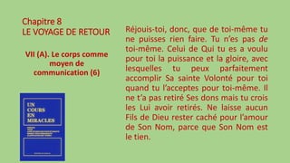Chapitre 8
LE VOYAGE DE RETOUR
VII (A). Le corps comme
moyen de
communication (6)
Réjouis-toi, donc, que de toi-même tu
ne puisses rien faire. Tu n’es pas de
toi-même. Celui de Qui tu es a voulu
pour toi la puissance et la gloire, avec
lesquelles tu peux parfaitement
accomplir Sa sainte Volonté pour toi
quand tu l’acceptes pour toi-même. Il
ne t’a pas retiré Ses dons mais tu crois
les Lui avoir retirés. Ne laisse aucun
Fils de Dieu rester caché pour l’amour
de Son Nom, parce que Son Nom est
le tien.
 