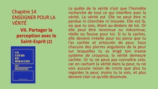 Chapitre 14
ENSEIGNER POUR LA
VÉRITÉ
VII. Partager la
perception avec le
Saint-Esprit (2)
La quête de la vérité n’est que l’honnête
recherche de tout ce qui interfère avec la
vérité. La vérité est. Elle ne peut être ni
perdue ni cherchée ni trouvée. Elle est là,
où que tu sois, étant au-dedans de toi. Or
elle peut être reconnue ou méconnue,
réelle ou fausse pour toi. Si tu la caches,
elle devient irréelle pour toi parce que tu
l’as cachée et entourée de peur. Sous
chacune des pierres angulaires de la peur
sur lesquelles tu as érigé ton insane
système de croyance, la vérité demeure
cachée. Or tu ne peux pas connaître cela,
car en cachant la vérité dans la peur, tu ne
vois aucune raison de croire que plus tu
regardes la peur, moins tu la vois, et plus
devient clair ce qu’elle dissimule.
 