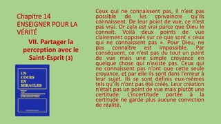 Chapitre 14
ENSEIGNER POUR LA
VÉRITÉ
VII. Partager la
perception avec le
Saint-Esprit (3)
Ceux qui ne connaissent pas, il n’est pas
possible de les convaincre qu’ils
connaissent. De leur point de vue, ce n’est
pas vrai. Or cela est vrai parce que Dieu le
connaît. Voilà deux points de vue
clairement opposés sur ce que sont « ceux
qui ne connaissent pas ». Pour Dieu, ne
pas connaître est impossible. Par
conséquent, ce n’est pas du tout un point
de vue mais une simple croyance en
quelque chose qui n’existe pas. Ceux qui
ne connaissent pas n’ont que cette seule
croyance, et par elle ils sont dans l’erreur à
leur sujet. Ils se sont définis eux-mêmes
tels qu’ils n’ont pas été créés. Leur création
n’était pas un point de vue mais plutôt une
certitude. L’incertitude portée à la
certitude ne garde plus aucune conviction
de réalité.
 