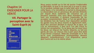Chapitre 14
ENSEIGNER POUR LA
VÉRITÉ
VII. Partager la
perception avec le
Saint-Esprit (4)
Nous avons insisté sur le fait de porter l’indésirable
au désirable; ce que tu ne veux pas à ce que tu veux.
Tu te rendras compte que le salut doit venir à toi de
cette façon, si tu considères ce qu’est la dissociation.
La dissociation est un processus de pensée distordu
par lequel deux systèmes de croyance qui ne
peuvent coexister sont tous deux maintenus. S’ils
sont mis ensemble, il devient impossible de les
accepter conjointement. Mais si l’un est gardé dans
les ténèbres loin de l’autre, leur séparation semble
les garder tous les deux vivants et également réels.
Ainsi leur jonction devient la source de la peur, car
s’ils se rencontrent, il faut qu’à l’un des d’eux tu
retires ton acceptation. Tu ne peux pas les avoir tous
les deux, car chacun nie l’autre. Séparés, ce fait est
perdu de vue, car chacun mis à part peut être doté
d’une ferme croyance. Mets-les ensemble et le fait
qu’ils sont complètement incompatibles devient
apparent instantanément. L’un disparaîtra, parce
que l’autre est vu à la même place.
 