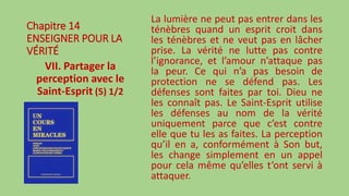 Chapitre 14
ENSEIGNER POUR LA
VÉRITÉ
VII. Partager la
perception avec le
Saint-Esprit (5) 1/2
La lumière ne peut pas entrer dans les
ténèbres quand un esprit croit dans
les ténèbres et ne veut pas en lâcher
prise. La vérité ne lutte pas contre
l’ignorance, et l’amour n’attaque pas
la peur. Ce qui n’a pas besoin de
protection ne se défend pas. Les
défenses sont faites par toi. Dieu ne
les connaît pas. Le Saint-Esprit utilise
les défenses au nom de la vérité
uniquement parce que c’est contre
elle que tu les as faites. La perception
qu’il en a, conformément à Son but,
les change simplement en un appel
pour cela même qu’elles t’ont servi à
attaquer.
 