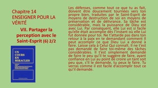 Chapitre 14
ENSEIGNER POUR LA
VÉRITÉ
VII. Partager la
perception avec le
Saint-Esprit (6) 2/2
Les défenses, comme tout ce que tu as fait,
doivent être doucement tournées vers ton
propre bien, traduites par le Saint-Esprit de
moyens de destruction de soi en moyens de
préservation et de délivrance. Sa tâche est
considérable, mais la puissance de Dieu est
avec Lui. Par conséquent, elle Lui est si facile
qu’elle était accomplie dès l’instant où elle Lui
fut donnée pour toi. Ne t’attarde pas dans ton
retour à la paix en te demandant comment Il
peut accomplir ce que Dieu Lui a donné à
faire. Laisse cela à Celui Qui connaît. Il ne t’est
pas demandé de faire toi-même des tâches
considérables. Il t’est simplement demandé
de faire le peu qu’il te suggère de faire, ayant
confiance en Lui au point de croire un tant soit
peu que, s’Il le demande, tu peux le faire. Tu
verras comme il est facile d’accomplir tout ce
qu’il demande.
 