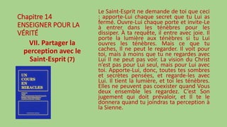 Chapitre 14
ENSEIGNER POUR LA
VÉRITÉ
VII. Partager la
perception avec le
Saint-Esprit (7)
Le Saint-Esprit ne demande de toi que ceci
: apporte-Lui chaque secret que tu Lui as
fermé. Ouvre-Lui chaque porte et invite-Le
à entrer dans les ténèbres pour les
dissiper. À ta requête, il entre avec joie. Il
porte la lumière aux ténèbres si tu Lui
ouvres les ténèbres. Mais ce que tu
caches, Il ne peut le regarder. Il voit pour
toi, mais à moins que tu ne regardes avec
Lui Il ne peut pas voir. La vision du Christ
n’est pas pour Lui seul, mais pour Lui avec
toi. Apporte-Lui, donc, toutes tes sombres
et secrètes pensées, et regarde-les avec
Lui. Il tient la lumière, et toi les ténèbres.
Elles ne peuvent pas coexister quand Vous
deux ensemble les regardez. C’est Son
jugement qui doit prévaloir, et Il te le
donnera quand tu joindras ta perception à
la Sienne.
 