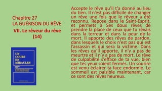 Chapitre 27
LA GUÉRISON DU RÊVE
VII. Le rêveur du rêve
(14)
Accepte le rêve qu’il t’a donné au lieu
du tien. Il n’est pas difficile de changer
un rêve une fois que le rêveur a été
reconnu. Repose dans le Saint-Esprit,
et permets à Ses doux rêves de
prendre la place de ceux que tu rêvais
dans la terreur et dans la peur de la
mort. Il apporte des rêves de pardon,
dans lesquels le choix n’est pas qui est
l’assassin et qui sera la victime. Dans
les rêves qu’il apporte, il n’y a pas de
meurtre et il n’y a pas de mort. Le rêve
de culpabilité s’efface de ta vue, bien
que tes yeux soient fermés. Un sourire
est venu éclairer ta face endormie. Le
sommeil est paisible maintenant, car
ce sont des rêves heureux.
 