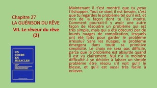 Chapitre 27
LA GUÉRISON DU RÊVE
VII. Le rêveur du rêve
(2)
Maintenant il t’est montré que tu peux
t’échapper. Tout ce dont il est besoin, c’est
que tu regardes le problème tel qu’il est, et
non de la façon dont tu l’as monté.
Comment pourrait-il y avoir une autre
façon de résoudre un problème qui est
très simple, mais qui a été obscurci par de
lourds nuages de complication, lesquels
ont été faits pour garder le problème
irrésolu? Sans les nuages, le problème
émergera dans toute sa primitive
simplicité. Le choix ne sera pas difficile,
parce que le problème est absurde quand
il est vu clairement. Nul n’a la moindre
difficulté à se décider à laisser un simple
problème être résolu s’il voit qu’il le
blesse, et qu’il est aussi très facile à
enlever.
 