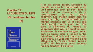 Chapitre 27
LA GUÉRISON DU RÊVE
VII. Le rêveur du rêve
(4)
Il en est certes besoin. L’évasion du
monde hors de la condamnation est
un besoin que ceux qui sont dans le
monde ont en commun. Or ils ne
reconnaissent pas leur besoin
commun. Car chacun pense que, s’il
joue son rôle, la condamnation du
monde reposera sur lui. Et c’est cela
qu’il perçoit comme étant son rôle
dans la délivrance du monde. La
vengeance doit avoir un point de mire.
Autrement le couteau vengeur serait
dans sa propre main, et pointé contre
lui-même. Il doit le voir dans la main
d’un autre, s’il veut être victime d’une
attaque qu’il n’a pas choisie. Ainsi il
souffre des blessures qu’un couteau
qu’il ne tient pas lui a faites.
 