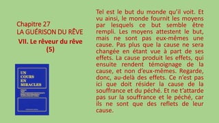 Chapitre 27
LA GUÉRISON DU RÊVE
VII. Le rêveur du rêve
(5)
Tel est le but du monde qu’il voit. Et
vu ainsi, le monde fournit les moyens
par lesquels ce but semble être
rempli. Les moyens attestent le but,
mais ne sont pas eux-mêmes une
cause. Pas plus que la cause ne sera
changée en étant vue à part de ses
effets. La cause produit les effets, qui
ensuite rendent témoignage de la
cause, et non d’eux-mêmes. Regarde,
donc, au-delà des effets. Ce n’est pas
ici que doit résider la cause de la
souffrance et du péché. Et ne t’attarde
pas sur la souffrance et le péché, car
ils ne sont que des reflets de leur
cause.
 