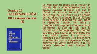 Chapitre 27
LA GUÉRISON DU RÊVE
VII. Le rêveur du rêve
(6)
Le rôle que tu joues pour sauver le
monde de la condamnation est ta
propre évasion. N’oublie pas que le
témoin du monde du mal ne peut
parler que pour ce qui a vu un besoin
de mal dans le monde. Et c’est là que
ta culpabilité a d’abord été vue. Dans
la séparation d’avec ton frère a
commencé la première attaque contre
toi-même. Et c’est de cela que le
monde rend témoignage. Ne cherche
pas une autre cause, et ne cherche pas
son défaire parmi les puissantes
légions de ses témoins. Ils soutiennent
sa prétention à ton allégeance. Ce qui
dissimule la vérité n’est pas là où tu
devrais chercher pour trouver la
vérité.
 