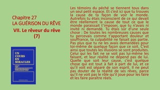 Chapitre 27
LA GUÉRISON DU RÊVE
VII. Le rêveur du rêve
(7)
Les témoins du péché se tiennent tous dans
un seul petit espace. Et c’est ici que tu trouves
la cause de ta façon de voir le monde.
Autrefois tu étais inconscient de ce qui devait
être réellement la cause de tout ce que le
monde paraissait t’imposer, que tu n’avais ni
invité ni demandé. Tu étais sûr d’une seule
chose : De toutes les nombreuses causes que
tu percevais comme t’apportant douleur et
souffrance, ta culpabilité ne faisait pas partie.
Pas plus que tu ne les avais demandées pour
toi-même de quelque façon que ce soit. C’est
ainsi que toutes les illusions se sont produites.
Celui qui les fait ne se voit pas lui-même les
faisant, et leur réalité ne dépend pas de lui.
Quelle que soit leur cause, c’est quelque
chose qui est tout à fait à part de lui, et ce
qu’il voit est séparé de son esprit. Il ne peut
pas douter de la réalité de ses rêves, parce
qu’il ne voit pas le rôle qu’il joue pour les faire
et les faire paraître réels.
 