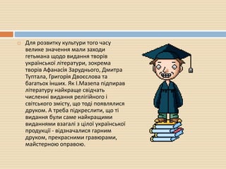  Для розвитку культури того часу
велике значення мали заходи
гетьмана щодо видання творів
української літератури, зокрема
творів Афанасiя Заруднього, Дмитра
Туптала, Григорiя Двоєслова та
багатьох iнших. Як І.Мазепа підпирав
літературу найкраще свідчать
численні видання релігійного і
світського змісту, що тоді появлялися
друком. А треба підкреслити, що ті
видання були саме найкращими
виданнями взагалі з цілої української
продукції - відзначалися гарним
друком, прекрасними гравюрами,
майстерною оправою.
 