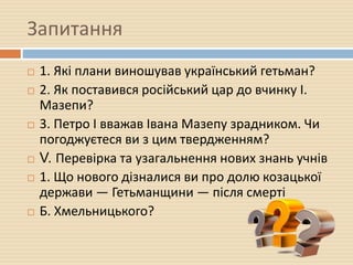 Запитання
 1. Які плани виношував український гетьман?
 2. Як поставився російський цар до вчинку І.
Мазепи?
 3. Петро І вважав Івана Мазепу зрадником. Чи
погоджуєтеся ви з цим твердженням?
 V. Перевірка та узагальнення нових знань учнів
 1. Що нового дізналися ви про долю козацької
держави — Гетьманщини — після смерті
 Б. Хмельницького?
 