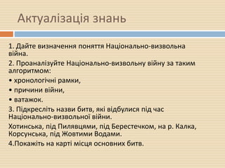 Актуалізація знань
1. Дайте визначення поняття Національно-визвольна
війна.
2. Проаналізуйте Національно-визвольну війну за таким
алгоритмом:
• хронологічні рамки,
• причини війни,
• ватажок.
3. Підкресліть назви битв, які відбулися під час
Національно-визвольної війни.
Хотинська, під Пилявцями, під Берестечком, на р. Калка,
Корсунська, під Жовтими Водами.
4.Покажіть на карті місця основних битв.
 