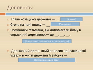 Доповніть:
 Глава козацької держави — __ .
 Стояв на чолі полку — __
 Помічники гетьмана, які допомагали йому в
управлінні державою,— це __, __, __.
 Державний орган, який виносив найважливіші
ухвали в житті держави й війська — __
(Гетьман)
(Полковник)
(Генеральна старшина: писар, осавул,суддя)
(Загальна козацька рада)
 