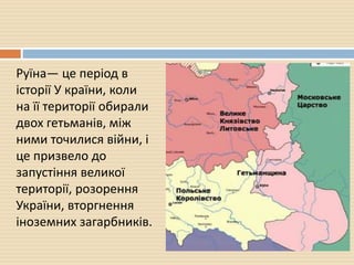 Руїна— це період в
історії У країни, коли
на її території обирали
двох гетьманів, між
ними точилися війни, і
це призвело до
запустіння великої
території, розорення
України, вторгнення
іноземних загарбників.
 