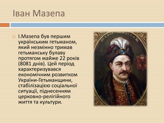 Іван Мазепа
 І.Мазепа був першим
українським гетьманом,
який незмінно тримав
гетьманську булаву
протягом майже 22 років
(8081 днів). Цей період
характеризувався
економічним розвитком
України-Гетьманщини,
стабілізацією соціальної
ситуації, піднесенням
церковно-релігійного
життя та культури.
 