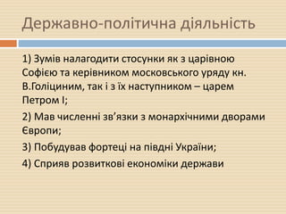 Державно-політична діяльність
1) Зумів налагодити стосунки як з царівною
Софією та керівником московського уряду кн.
В.Голіциним, так і з їх наступником – царем
Петром І;
2) Мав численні зв’язки з монархічними дворами
Європи;
3) Побудував фортеці на півдні України;
4) Сприяв розвиткові економіки держави
 
