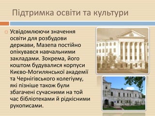 Підтримка освіти та культури
 Усвідомлюючи значення
освіти для розбудови
держави, Мазепа постійно
опікувався навчальними
закладами. Зокрема, його
коштом будувалися корпуси
Києво-Могилянської академії
та Чернігівського колегіуму,
які пізніше також були
збагачені сучасними на той
час бібліотеками й рідкісними
рукописами.
 