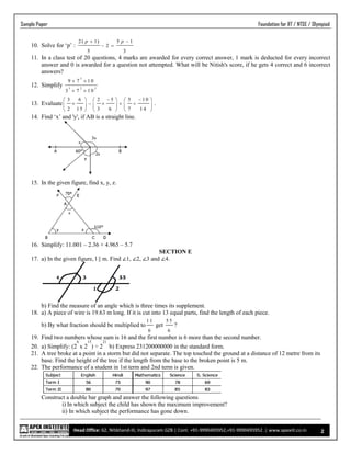 Head Office: 62, Nitikhand-III, Indirapuram GZB | Cont. +91-9990495952,+91-9990495952 .| www.apexiit.co.in
Sample Paper Foundation for IIT / NTSE / Olympiad
2
10. Solve for ‘p’ :
2 ( 1) 5 1
2
5 3
p p 
 
11. In a class test of 20 questions, 4 marks are awarded for every correct answer, 1 mark is deducted for every incorrect
answer and 0 is awarded for a question not attempted. What will be Nitish's score, if he gets 4 correct and 6 incorrect
answers?
12. Simplify
3
3 2 3
9 7 1 0
3 7 1 0
 
 
13. Evaluate
3 6 2 5 5 1 0
2 1 5 3 6 7 1 4
      
         
     
.
14. Find ‘x’ and 'y', if AB is a straight line.
15. In the given figure, find x, y, z.
16. Simplify: 11.001 – 2.36 + 4.965 – 5.7
SECTION E
17. a) In the given figure, l || m. Find ∠1, ∠2, ∠3 and ∠4.
b) Find the measure of an angle which is three times its supplement.
18. a) A piece of wire is 19.63 m long. If it is cut into 13 equal parts, find the length of each piece.
b) By what fraction should be multiplied to
1 1
6
get
5 5
6
?
19. Find two numbers whose sum is 16 and the first number is 6 more than the second number.
20. a) Simplify: (2
6
x 2
15
) ÷ 2
21
b) Express 231200000000 in the standard form.
21. A tree broke at a point in a storm but did not separate. The top touched the ground at a distance of 12 metre from its
base. Find the height of the tree if the length from the base to the broken point is 5 m.
22. The performance of a student in 1st term and 2nd term is given.
Construct a double bar graph and answer the following questions
i) In which subject the child has shown the maximum improvement?
ii) In which subject the performance has gone down.
 