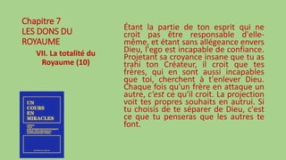 Chapitre 7
LES DONS DU
ROYAUME
VII. La totalité du
Royaume (10)
Étant la partie de ton esprit qui ne
croit pas être responsable d'elle-
même, et étant sans allégeance envers
Dieu, l'ego est incapable de confiance.
Projetant sa croyance insane que tu as
trahi ton Créateur, il croit que tes
frères, qui en sont aussi incapables
que toi, cherchent à t'enlever Dieu.
Chaque fois qu'un frère en attaque un
autre, c'est ce qu'il croit. La projection
voit tes propres souhaits en autrui. Si
tu choisis de te séparer de Dieu, c'est
ce que tu penseras que les autres te
font.
 