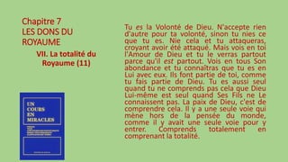 Chapitre 7
LES DONS DU
ROYAUME
VII. La totalité du
Royaume (11)
Tu es la Volonté de Dieu. N'accepte rien
d'autre pour ta volonté, sinon tu nies ce
que tu es. Nie cela et tu attaqueras,
croyant avoir été attaqué. Mais vois en toi
l'Amour de Dieu et tu le verras partout
parce qu'il est partout. Vois en tous Son
abondance et tu connaîtras que tu es en
Lui avec eux. Ils font partie de toi, comme
tu fais partie de Dieu. Tu es aussi seul
quand tu ne comprends pas cela que Dieu
Lui-même est seul quand Ses Fils ne Le
connaissent pas. La paix de Dieu, c'est de
comprendre cela. Il y a une seule voie qui
mène hors de la pensée du monde,
comme il y avait une seule voie pour y
entrer. Comprends totalement en
comprenant la totalité.
 
