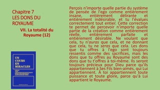 Chapitre 7
LES DONS DU
ROYAUME
VII. La totalité du
Royaume (12)
Perçois n'importe quelle partie du système
de pensée de l'ego comme entièrement
insane, entièrement délirante et
entièrement indésirable, et tu l'évalues
correctement tout entier. Cette correction
te permet de percevoir n'importe quelle
partie de la création comme entièrement
réelle, entièrement parfaite et
entièrement désirable. Ne voulant que
cela, tu n'auras que cela, et ne donnant
que cela, tu ne seras que cela. Les dons
que tu offres à l'ego sont toujours
ressentis comme des sacrifices, mais les
dons que tu offres au Royaume sont des
dons que tu t'offres à toi-même. Ils seront
toujours précieux pour Dieu parce qu'ils
appartiennent à Ses Fils bien-aimés, qui Lui
appartiennent. À toi appartiennent toute
puissance et toute gloire, parce qu'à Lui
appartient le Royaume.
 