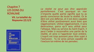 Chapitre 7
LES DONS DU
ROYAUME
VII. La totalité du
Royaume (2) 2/2
La réalité ne peut pas être appréciée
partiellement. C'est pourquoi en nier
n'importe quelle partie signifie que tu as
perdu conscience de toute la réalité. Or le
déni est une défense, et il est donc capable
d'être utilisé positivement aussi bien que
négativement. Utilisé négativement, il sera
destructeur, parce qu'il sera utilisé pour
l'attaque. Mais au service du Saint-Esprit, il
peut t'aider à reconnaître une partie de la
réalité, et ainsi à l'apprécier tout entière.
L'esprit est trop puissant pour être sujet à
l'exclusion. Tu ne seras jamais capable de
t'exclure toi-même de tes pensées.
 