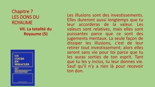 Chapitre 7
LES DONS DU
ROYAUME
VII. La totalité du
Royaume (5)
Les illusions sont des investissements.
Elles dureront aussi longtemps que tu
leur accorderas de la valeur. Les
valeurs sont relatives, mais elles sont
puissantes parce que ce sont des
jugements mentaux. La seule façon de
dissiper les illusions, c'est de leur
retirer tout investissement; alors elles
seront sans vie pour toi parce que tu
les auras sorties de ton esprit. Tant
que tu les y inclus, tu leur donnes vie.
Sauf qu'il n'y a rien là pour recevoir
ton don.
 