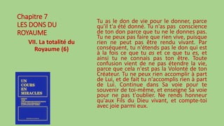 Chapitre 7
LES DONS DU
ROYAUME
VII. La totalité du
Royaume (6)
Tu as le don de vie pour le donner, parce
qu'il t'a été donné. Tu n'as pas conscience
de ton don parce que tu ne le donnes pas.
Tu ne peux pas faire que rien vive, puisque
rien ne peut pas être rendu vivant. Par
conséquent, tu n'étends pas le don qui est
à la fois ce que tu as et ce que tu es, et
ainsi tu ne connais pas ton être. Toute
confusion vient de ne pas étendre la vie,
parce que cela n'est pas la Volonté de ton
Créateur. Tu ne peux rien accomplir à part
de Lui, et de fait tu n'accomplis rien à part
de Lui. Continue dans Sa voie pour te
souvenir de toi-même, et enseigne Sa voie
pour ne pas t'oublier. Ne rends honneur
qu'aux Fils du Dieu vivant, et compte-toi
avec joie parmi eux.
 