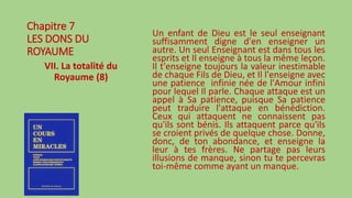 Chapitre 7
LES DONS DU
ROYAUME
VII. La totalité du
Royaume (8)
Un enfant de Dieu est le seul enseignant
suffisamment digne d'en enseigner un
autre. Un seul Enseignant est dans tous les
esprits et Il enseigne à tous la même leçon.
Il t'enseigne toujours la valeur inestimable
de chaque Fils de Dieu, et Il l'enseigne avec
une patience infinie née de l'Amour infini
pour lequel Il parle. Chaque attaque est un
appel à Sa patience, puisque Sa patience
peut traduire l'attaque en bénédiction.
Ceux qui attaquent ne connaissent pas
qu'ils sont bénis. Ils attaquent parce qu'ils
se croient privés de quelque chose. Donne,
donc, de ton abondance, et enseigne la
leur à tes frères. Ne partage pas leurs
illusions de manque, sinon tu te percevras
toi-même comme ayant un manque.
 
