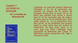 Chapitre 7
LES DONS DU
ROYAUME
VII. La totalité du
Royaume (9)
L'attaque ne pourrait jamais favoriser
l'attaque si tu ne la percevais pas
comme un moyen de te priver de
quelque chose que tu veux. Or tu ne
peux pas perdre une chose à moins
que tu ne lui accordes pas de valeur,
et donc que tu ne la veuilles pas. Pour
cette raison tu as le sentiment d'en
être privé, et en projetant ton propre
rejet tu crois alors que les autres te
l'enlèvent. Tu dois avoir peur si tu
crois que ton frère t'attaque pour
t'arracher le Royaume des Cieux. En
définitive, toute projection de l'ego a
cela pour base.
 
