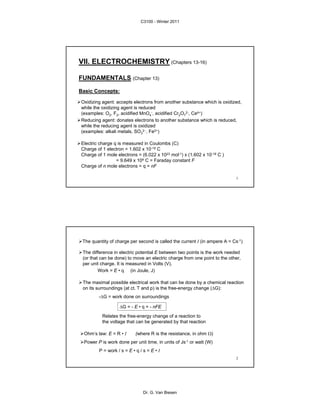 1
VII. ELECTROCHEMISTRY (Chapters 13-16)
FUNDAMENTALS (Chapter 13)
Basic Concepts:
Electric charge q is measured in Coulombs (C)
Charge of 1 electron = 1.602 x 10-19 C
Charge of 1 mole electrons = (6.022 x 1023 mol-1) x (1.602 x 10-19 C )
= 9.649 x 104 C = Faraday constant F
Charge of n mole electrons = q = nF
Oxidizing agent: accepts electrons from another substance which is oxidized,
while the oxidizing agent is reduced
(examples: O2, F2, acidified MnO4
-, acidified Cr2O7
2-, Ce4+)
Reducing agent: donates electrons to another substance which is reduced,
while the reducing agent is oxidized
(examples: alkali metals, SO3
2−, Fe2+)
2
ΔG = - E • q = - nFE
Relates the free-energy change of a reaction to
the voltage that can be generated by that reaction
Ohm’s law: E = R • I (where R is the resistance, in ohm Ω)
Power P is work done per unit time, in units of Js-1 or watt (W)
P = work / s = E • q / s = E • I
The maximal possible electrical work that can be done by a chemical reaction
on its surroundings (at ct. T and p) is the free-energy change (ΔG):
-ΔG = work done on surroundings
The difference in electric potential E between two points is the work needed
(or that can be done) to move an electric charge from one point to the other,
per unit charge. It is measured in Volts (V).
Work = E • q (in Joule, J)
The quantity of charge per second is called the current I (in ampere A = Cs-1)
C3100 - Winter 2011
Dr. G. Van Biesen
 