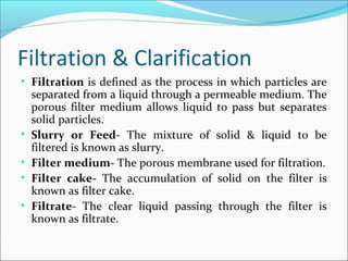 Filtration & Clarification
• Filtration is defined as the process in which particles are
separated from a liquid through a permeable medium. The
porous filter medium allows liquid to pass but separates
solid particles.
• Slurry or Feed- The mixture of solid & liquid to be
filtered is known as slurry.
• Filter medium- The porous membrane used for filtration.
• Filter cake- The accumulation of solid on the filter is
known as filter cake.
• Filtrate- The clear liquid passing through the filter is
known as filtrate.
 