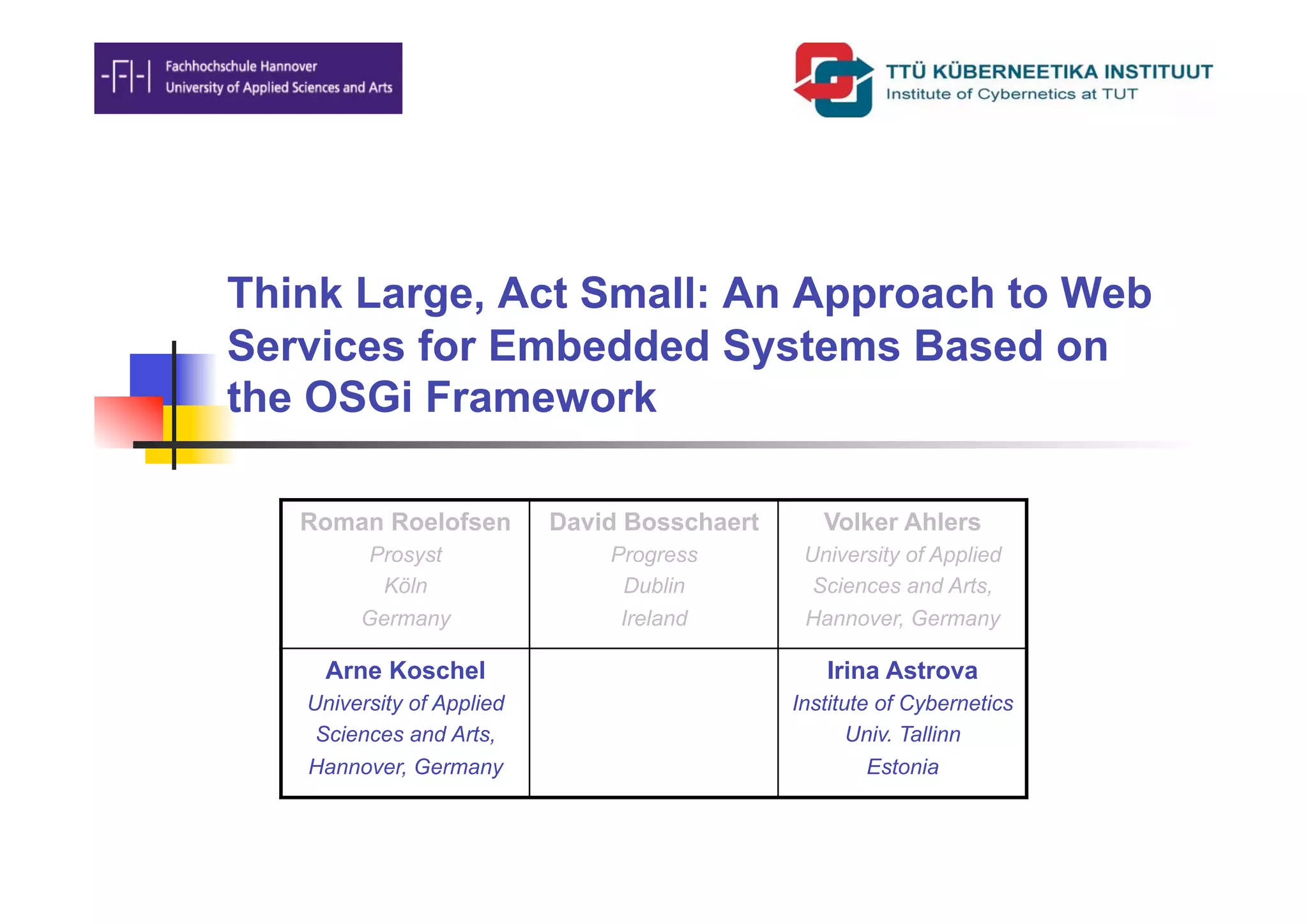 Think Large, Act Small: An Approach to Web
Services for Embedded Systems Based on
the OSGi Framework

   Roman Roelofsen         David Bosschaert      Volker Ahlers
         Prosyst               Progress        University of Applied
          Köln                  Dublin          Sciences and Arts,
        Germany                 Ireland        Hannover, Germany

    Arne Koschel                                 Irina Astrova
   University of Applied                      Institute of Cybernetics
    Sciences and Arts,                               Univ. Tallinn
   Hannover, Germany                                   Estonia
 