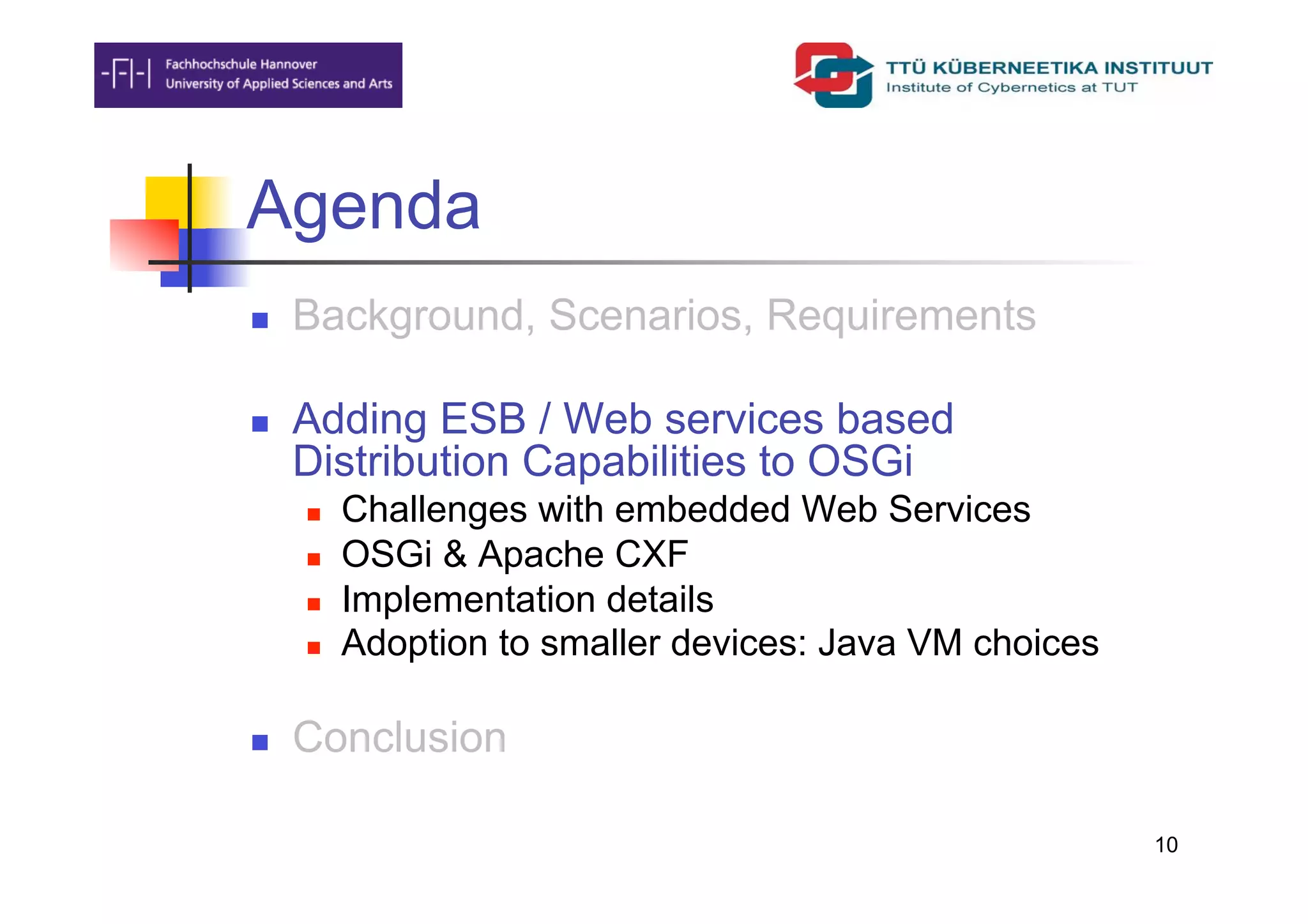 Agenda
    Background, Scenarios, Requirements

    Adding ESB / Web services based
     Distribution Capabilities to OSGi
         Challenges with embedded Web Services
         OSGi & Apache CXF
         Implementation details
         Adoption to smaller devices: Java VM choices

    Conclusion

                                                         10
 