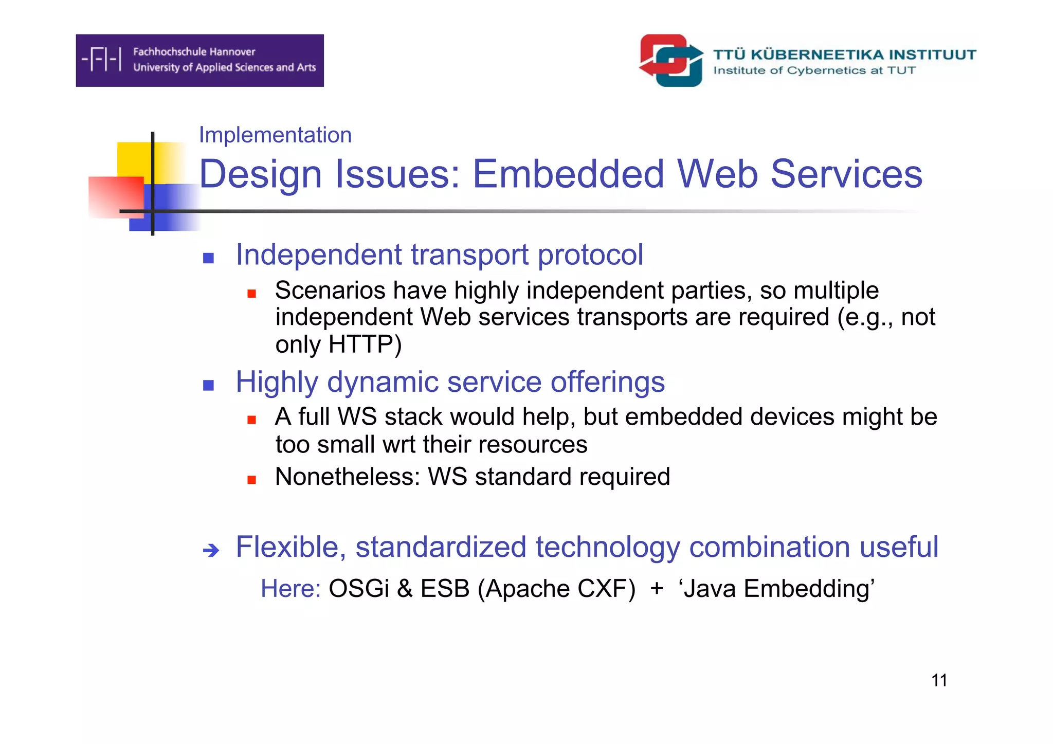 Implementation

Design Issues: Embedded Web Services
    Independent transport protocol
          Scenarios have highly independent parties, so multiple
           independent Web services transports are required (e.g., not
           only HTTP)
    Highly dynamic service offerings
          A full WS stack would help, but embedded devices might be
           too small wrt their resources
          Nonetheless: WS standard required

    Flexible, standardized technology combination useful
          Here: OSGi & ESB (Apache CXF) + ‘Java Embedding’


                                                                     11
 
