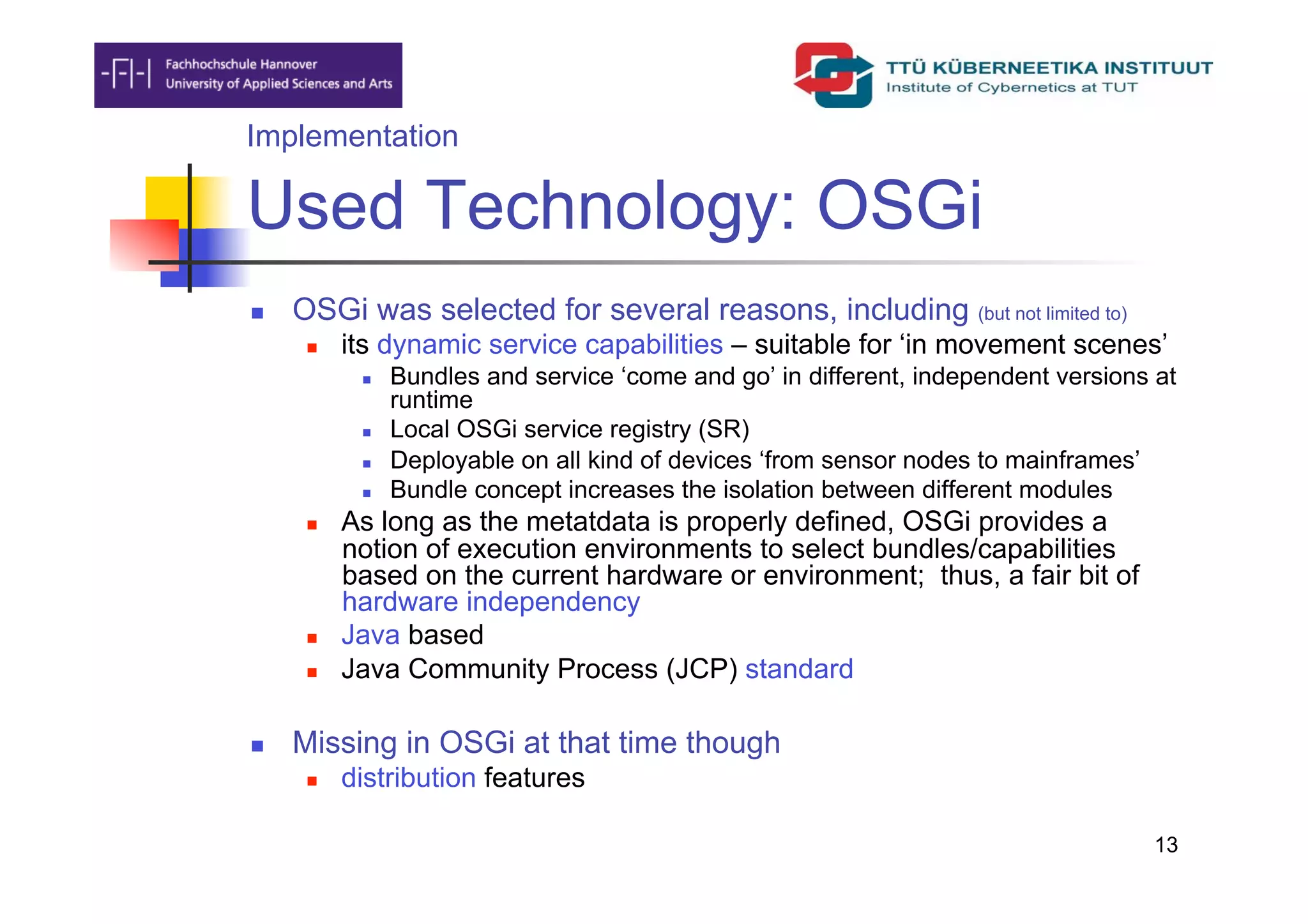 Implementation

Used Technology: OSGi
    OSGi was selected for several reasons, including (but not limited to)
          its dynamic service capabilities – suitable for ‘in movement scenes’
                Bundles and service ‘come and go’ in different, independent versions at
                 runtime
                Local OSGi service registry (SR)
                Deployable on all kind of devices ‘from sensor nodes to mainframes’
                Bundle concept increases the isolation between different modules
          As long as the metatdata is properly defined, OSGi provides a
           notion of execution environments to select bundles/capabilities
           based on the current hardware or environment; thus, a fair bit of
           hardware independency
          Java based
          Java Community Process (JCP) standard

    Missing in OSGi at that time though
          distribution features

                                                                                      13
 