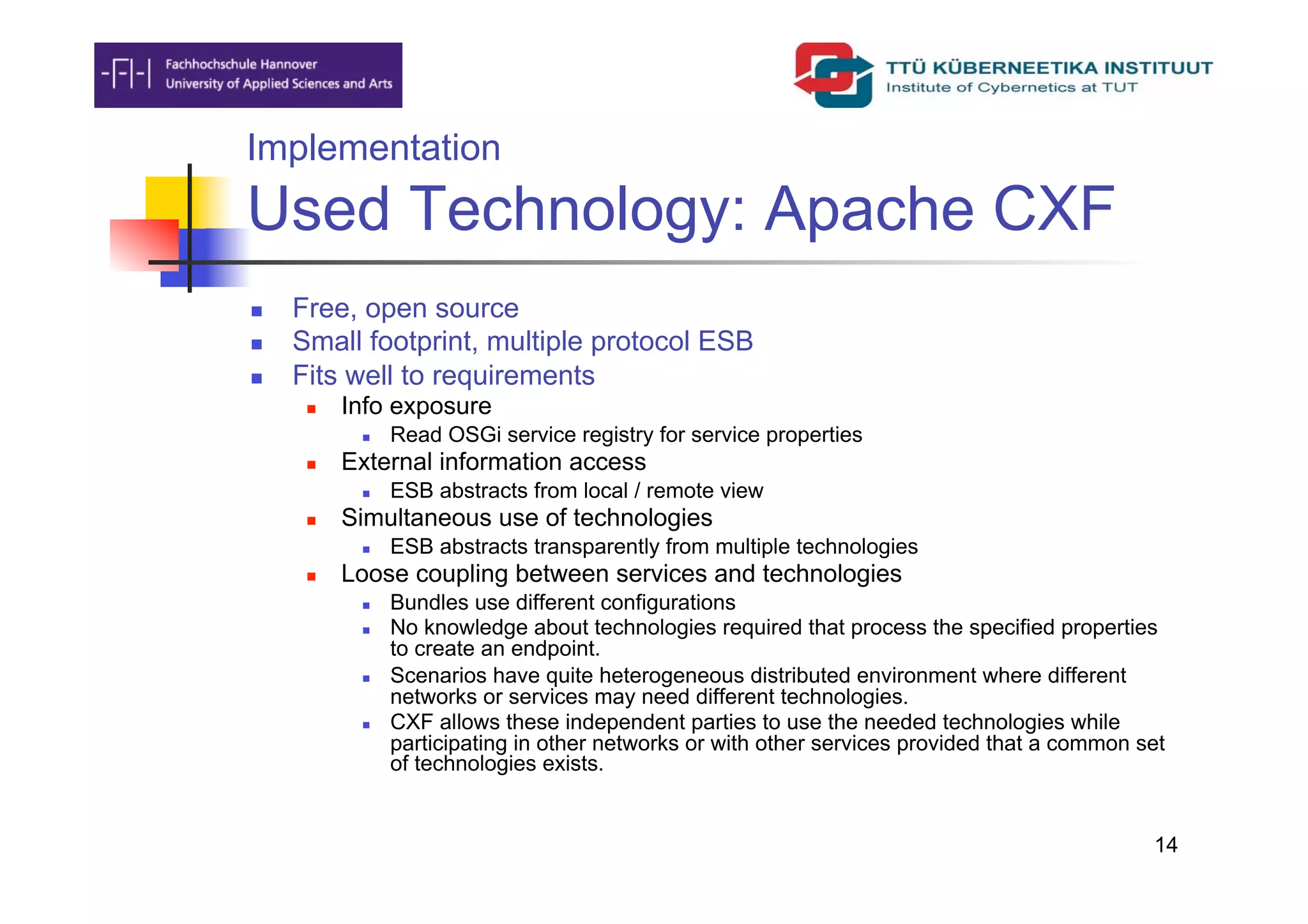 Implementation
Used Technology: Apache CXF
    Free, open source
    Small footprint, multiple protocol ESB
    Fits well to requirements
          Info exposure
                Read OSGi service registry for service properties
          External information access
                ESB abstracts from local / remote view
          Simultaneous use of technologies
                ESB abstracts transparently from multiple technologies
          Loose coupling between services and technologies
                Bundles use different configurations
                No knowledge about technologies required that process the specified properties
                 to create an endpoint.
                Scenarios have quite heterogeneous distributed environment where different
                 networks or services may need different technologies.
                CXF allows these independent parties to use the needed technologies while
                 participating in other networks or with other services provided that a common set
                 of technologies exists.


                                                                                                14
 