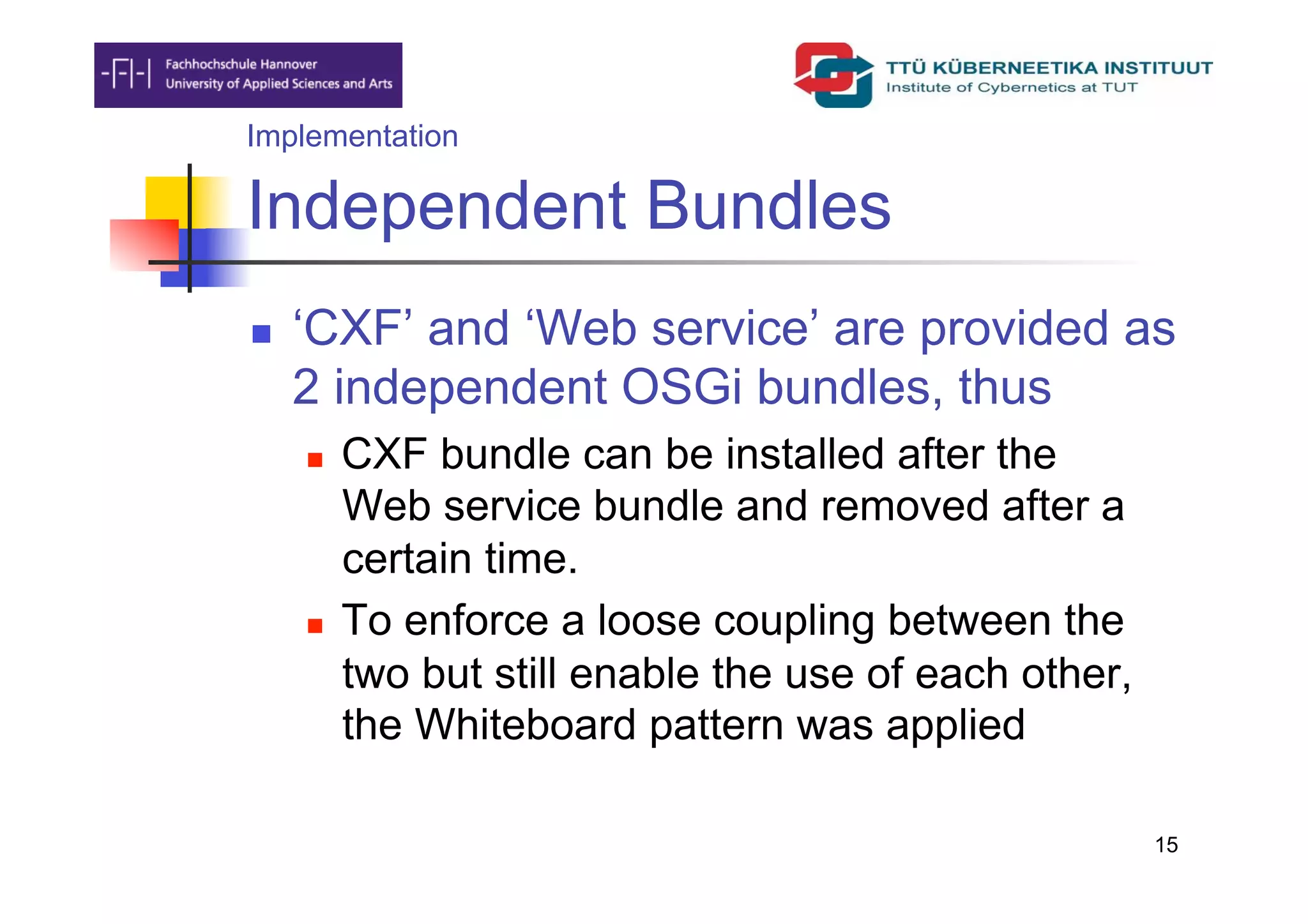 Implementation

Independent Bundles
    ‘CXF’ and ‘Web service’ are provided as
     2 independent OSGi bundles, thus
         CXF bundle can be installed after the
          Web service bundle and removed after a
          certain time.
         To enforce a loose coupling between the
          two but still enable the use of each other,
          the Whiteboard pattern was applied

                                                        15
 