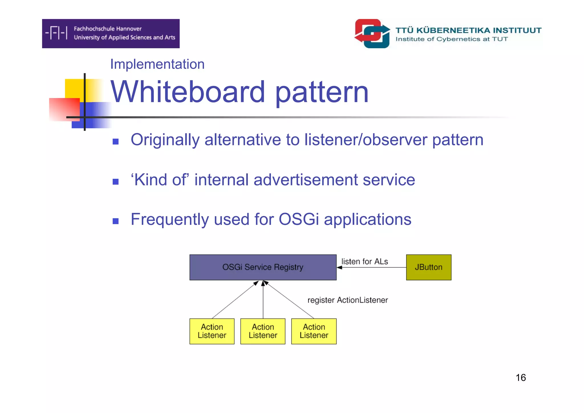 Implementation

Whiteboard pattern
    Originally alternative to listener/observer pattern

    ‘Kind of’ internal advertisement service

    Frequently used for OSGi applications




                                                           16
 
