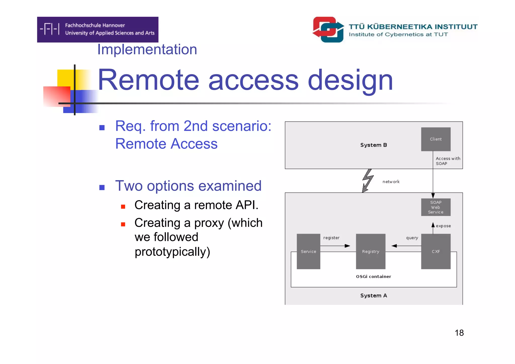 Implementation

Remote access design
    Req. from 2nd scenario:
     Remote Access

    Two options examined
         Creating a remote API.
         Creating a proxy (which
          we followed
          prototypically)




                                    18
 